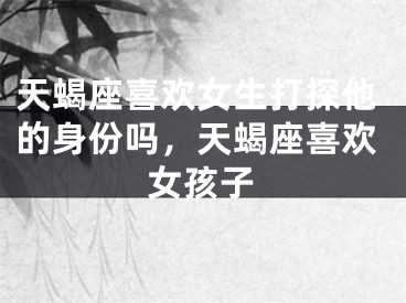 天蝎座喜欢女生打探他的身份吗，天蝎座喜欢女孩子