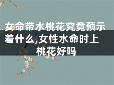 女命带水桃花究竟预示着什么,女性水命时上桃花好吗