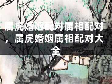 属虎婚姻配对属相配对，属虎婚姻属相配对大全