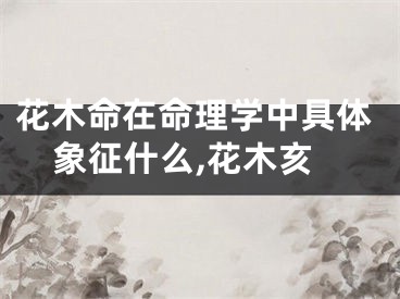 花木命在命理学中具体象征什么,花木亥