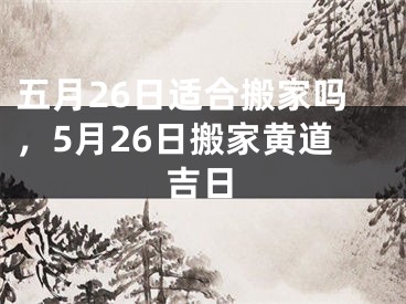 五月26日适合搬家吗，5月26日搬家黄道吉日