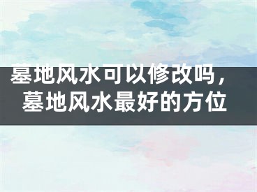 墓地风水可以修改吗，墓地风水最好的方位
