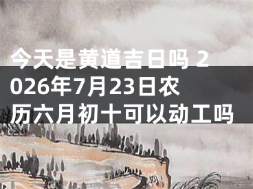 今天是黄道吉日吗 2026年7月23日农历六月初十可以动工吗
