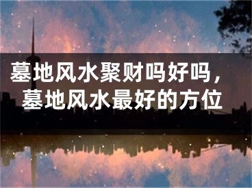 墓地风水聚财吗好吗，墓地风水最好的方位