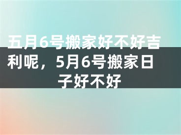 五月6号搬家好不好吉利呢，5月6号搬家日子好不好