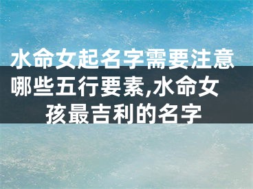 水命女起名字需要注意哪些五行要素,水命女孩最吉利的名字