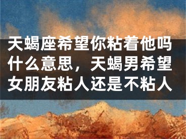 天蝎座希望你粘着他吗什么意思，天蝎男希望女朋友粘人还是不粘人