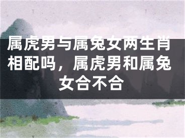 属虎男与属兔女两生肖相配吗，属虎男和属兔女合不合