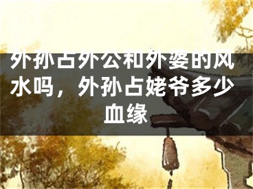 外孙占外公和外婆的风水吗，外孙占姥爷多少血缘