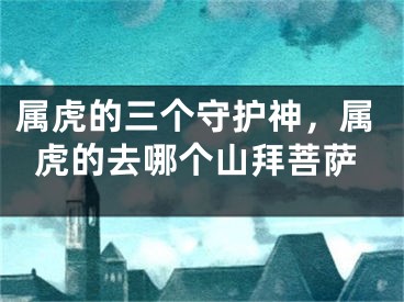 属虎的三个守护神，属虎的去哪个山拜菩萨