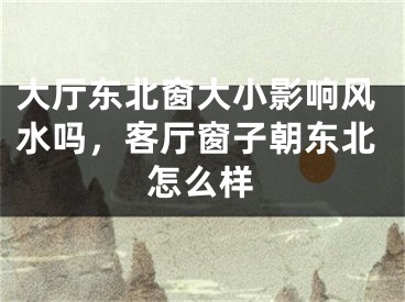 大厅东北窗大小影响风水吗，客厅窗子朝东北怎么样