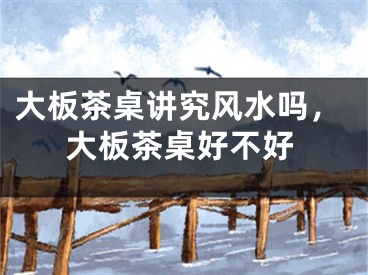 大板茶桌讲究风水吗，大板茶桌好不好