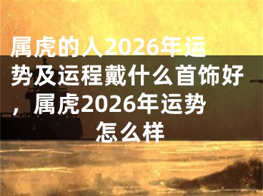 属虎的人2026年运势及运程戴什么首饰好，属虎2026年运势怎么样