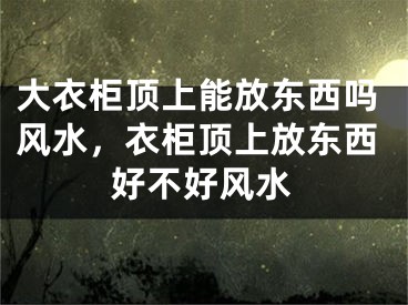 大衣柜顶上能放东西吗风水,衣柜顶上放东西好不好风水