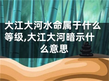 大江大河水命属于什么等级,大江大河暗示什么意思