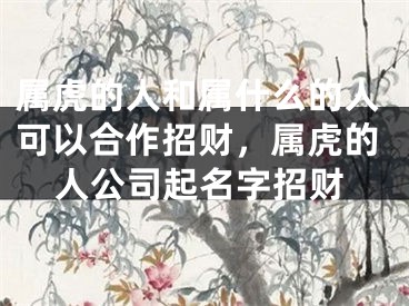 属虎的人和属什么的人可以合作招财，属虎的人公司起名字招财