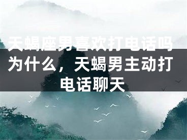 天蝎座男喜欢打电话吗为什么，天蝎男主动打电话聊天