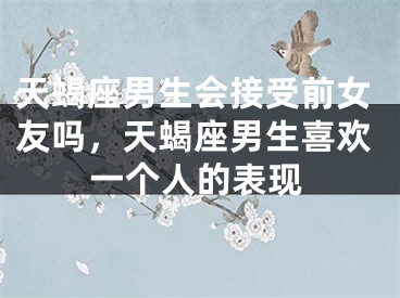 天蝎座男生会接受前女友吗，天蝎座男生喜欢一个人的表现