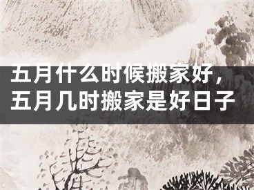 五月什么时候搬家好，五月几时搬家是好日子