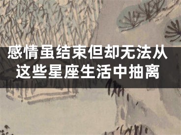 感情虽结束但却无法从这些星座生活中抽离