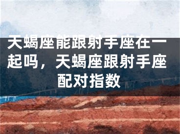 天蝎座能跟射手座在一起吗，天蝎座跟射手座配对指数