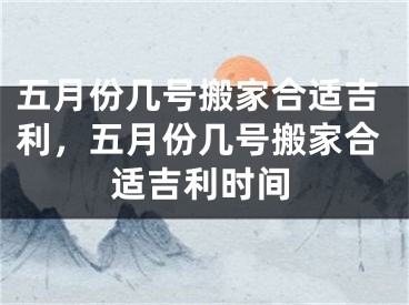 五月份几号搬家合适吉利，五月份几号搬家合适吉利时间