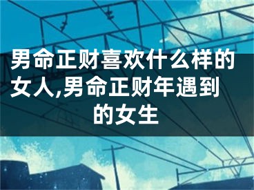 男命正财喜欢什么样的女人,男命正财年遇到的女生