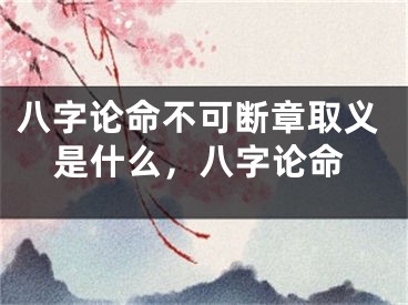 八字论命不可断章取义是什么,八字论命