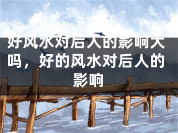 好风水对后人的影响大吗，好的风水对后人的影响
