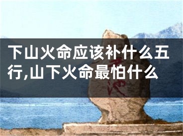 下山火命应该补什么五行,山下火命最怕什么