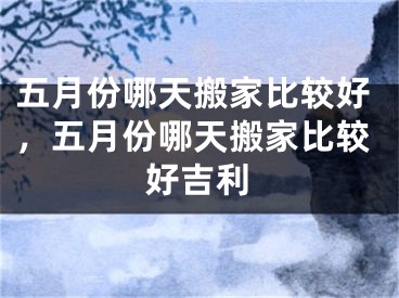 五月份哪天搬家比较好,五月份哪天搬家比较好吉利