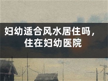妇幼适合风水居住吗，住在妇幼医院