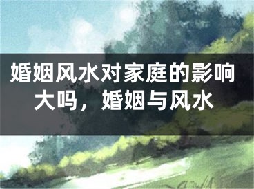 婚姻风水对家庭的影响大吗，婚姻与风水