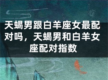 天蝎男跟白羊座女最配对吗，天蝎男和白羊女座配对指数