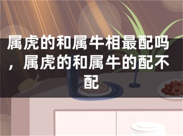 属虎的和属牛相最配吗，属虎的和属牛的配不配