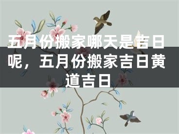 五月份搬家哪天是吉日呢，五月份搬家吉日黄道吉日