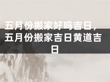 五月份搬家好吗吉日，五月份搬家吉日黄道吉日
