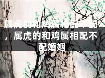 属虎的和鸡属相配不配，属虎的和鸡属相配不配婚姻
