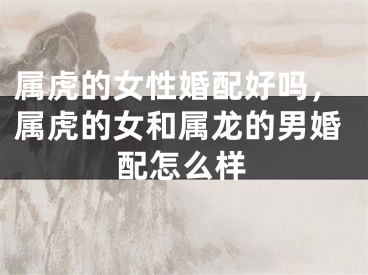 属虎的女性婚配好吗,属虎的女和属龙的男婚配怎么样