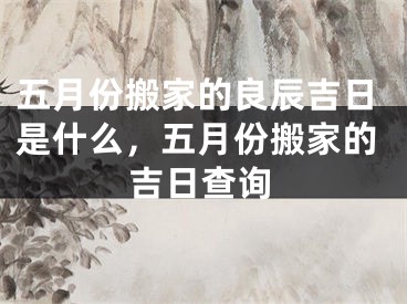 五月份搬家的良辰吉日是什么，五月份搬家的吉日查询