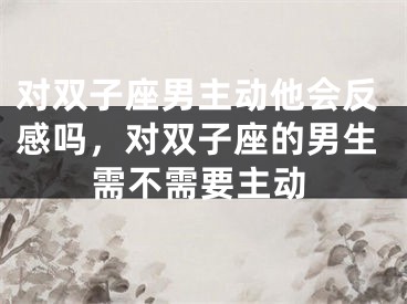 对双子座男主动他会反感吗，对双子座的男生需不需要主动