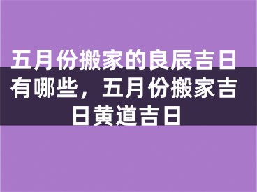 五月份搬家的良辰吉日有哪些，五月份搬家吉日黄道吉日