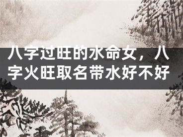 八字过旺的水命女，八字火旺取名带水好不好