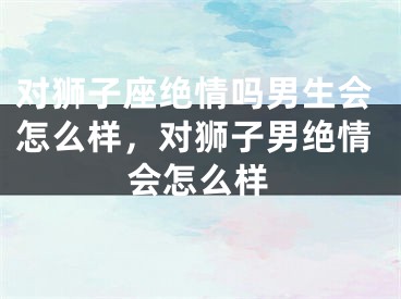对狮子座绝情吗男生会怎么样，对狮子男绝情会怎么样