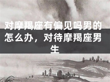 对摩羯座有偏见吗男的怎么办，对待摩羯座男生