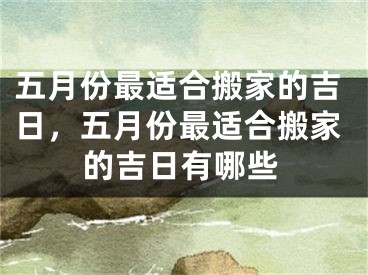 五月份最适合搬家的吉日，五月份最适合搬家的吉日有哪些