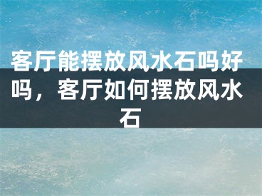 客厅能摆放风水石吗好吗，客厅如何摆放风水石