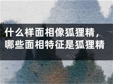 什么样面相像狐狸精，哪些面相特征是狐狸精