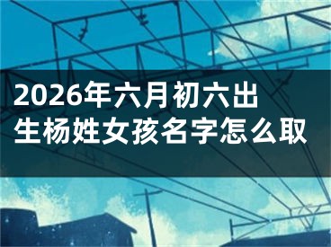 2026年六月初六出生杨姓女孩名字怎么取