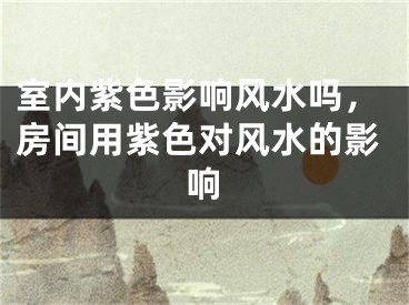 室内紫色影响风水吗,房间用紫色对风水的影响